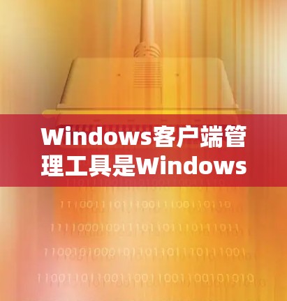 Windows客户端管理工具是Windows Store中应用的管理工具，用于添加、删除、更新、管理客户端及其配置和安全设置。以下是详细的步骤指南