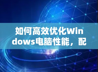 如何高效优化Windows电脑性能,配置与使用加速器 如何高效优化Windows电脑性能,配置与使用加速器