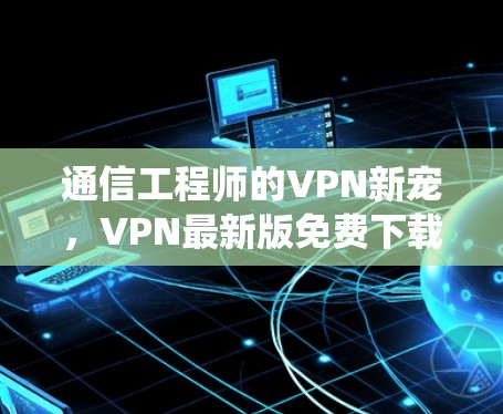 通信工程师的VPN新宠,VPN最新版免费下载与通信系统安全的完美结合 通信工程师的VPN新宠,VPN最新版免费下载与通信系统安全的完美结合