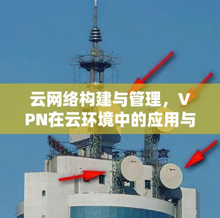 云网络构建与管理，VPN在云环境中的应用与挑战