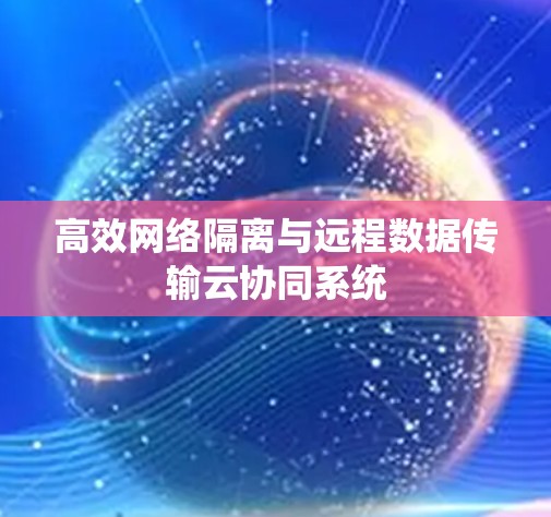 高效网络隔离与远程数据传输云协同系统 高效网络隔离与远程数据传输云协同系统