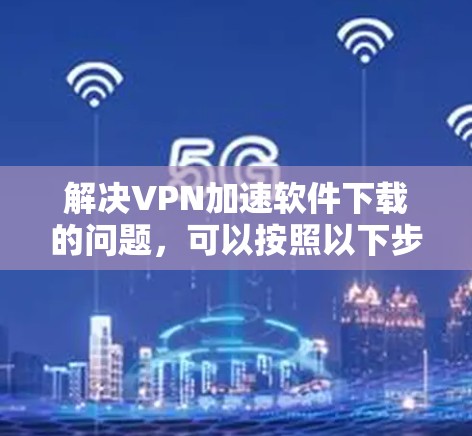 解决VPN加速软件下载的问题,可以按照以下步骤进行 解决VPN加速软件下载的问题,可以按照以下步骤进行