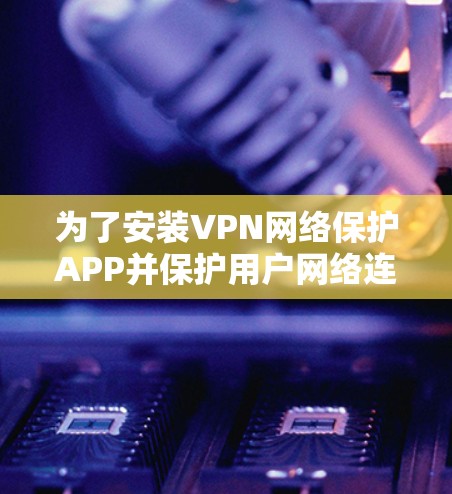 为了安装VPN网络保护APP并保护用户网络连接和数据,以下是详细的步骤和建议 为了安装VPN网络保护APP并保护用户网络连接和数据,以下是详细的步骤和建议