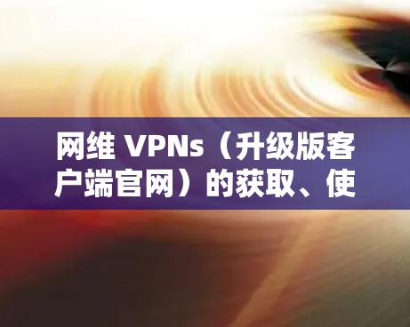 网维 VPNs(升级版客户端官网)的获取、使用和管理 网维 VPNs(升级版客户端官网)的获取、使用和管理