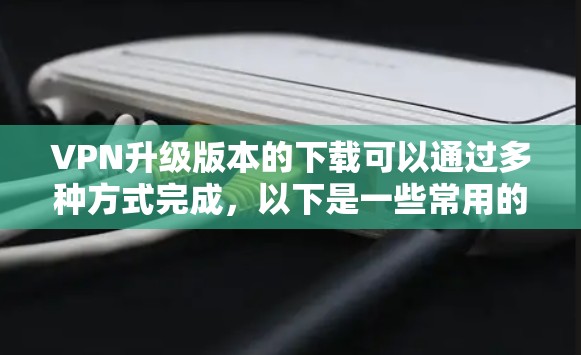 VPN升级版本的下载可以通过多种方式完成,以下是一些常用的方法和推荐的工具 VPN升级版本的下载可以通过多种方式完成,以下是一些常用的方法和推荐的工具