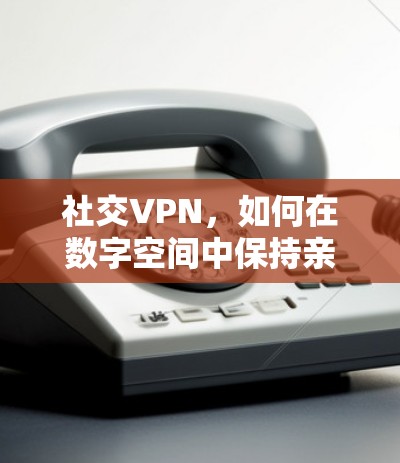 社交VPN,如何在数字空间中保持亲密关系 社交VPN,如何在数字空间中保持亲密关系