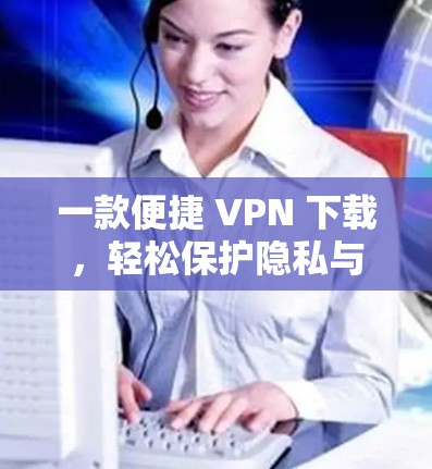 一款便捷 VPN 下载，轻松保护隐私与安全