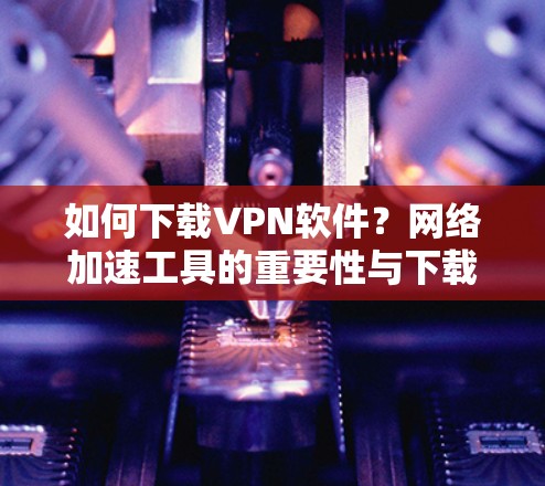 如何下载VPN软件？网络加速工具的重要性与下载技巧