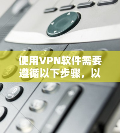 使用VPN软件需要遵循以下步骤,以确保安全和有效 使用VPN软件需要遵循以下步骤,以确保安全和有效