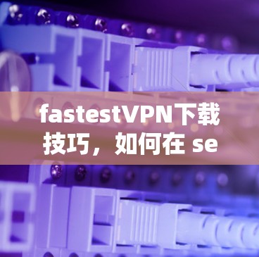 fastestVPN下载技巧,如何在 seconds 时间内连接到VPN fastestVPN下载技巧,如何在 seconds 时间内连接到VPN