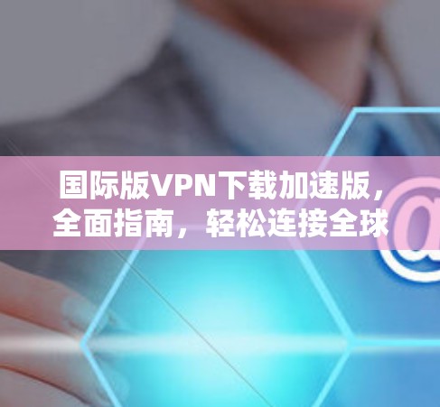国际版VPN下载加速版,全面指南,轻松连接全球网络 国际版VPN下载加速版,全面指南,轻松连接全球网络