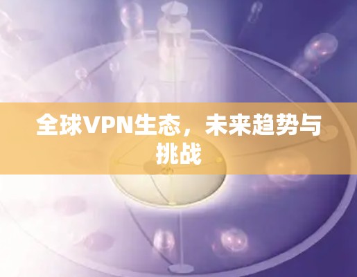 全球VPN生态,未来趋势与挑战 全球VPN生态,未来趋势与挑战