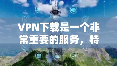 VPN下载是一个非常重要的服务，特别是在需要快速访问网络资源或分享文件时。以下是一些常用的VPN下载入口，供你参考