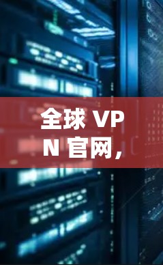 全球 VPN 官网,VPN的全球视野与用户体验解析 全球 VPN 官网,VPN的全球视野与用户体验解析